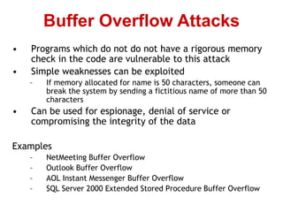 • Programs which do not do not have a rigorous memory
check in the code are vulnerable to this attack
• Simple weaknesses can be exploited
– If memory allocated for name is 50 characters, someone can
break the system by sending a fictitious name of more than 50
characters
• Can be used for espionage, denial of service or
compromising the integrity of the data
Examples
– NetMeeting Buffer Overflow
– Outlook Buffer Overflow
– AOL Instant Messenger Buffer Overflow
– SQL Server 2000 Extended Stored Procedure Buffer Overflow
Buffer Overflow Attacks
 