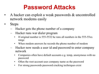 • A hacker can exploit a weak passwords & uncontrolled
network modems easily
• Steps
– Hacker gets the phone number of a company
– Hacker runs war dialer program
• If original number is 555-5532 he runs all numbers in the 555-55xx
range
• When modem answers he records the phone number of modem
– Hacker now needs a user id and password to enter company
network
• Companies often have default accounts e.g. temp, anonymous with no
password
• Often the root account uses company name as the password
• For strong passwords password cracking techniques exist
Password Attacks
 