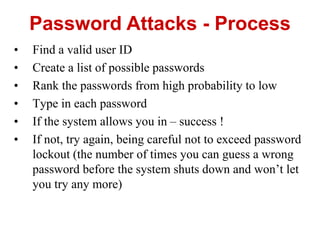 • Find a valid user ID
• Create a list of possible passwords
• Rank the passwords from high probability to low
• Type in each password
• If the system allows you in – success !
• If not, try again, being careful not to exceed password
lockout (the number of times you can guess a wrong
password before the system shuts down and won’t let
you try any more)
Password Attacks - Process
 