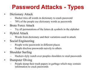 • Dictionary Attack
– Hacker tries all words in dictionary to crack password
– 70% of the people use dictionary words as passwords
• Brute Force Attack
– Try all permutations of the letters & symbols in the alphabet
• Hybrid Attack
– Words from dictionary and their variations used in attack
• Social Engineering
– People write passwords in different places
– People disclose passwords naively to others
• Shoulder Surfing
– Hackers slyly watch over peoples shoulders to steal passwords
• Dumpster Diving
– People dump their trash papers in garbage which may contain
information to crack passwords
Password Attacks - Types
 