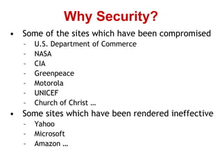 • Some of the sites which have been compromised
– U.S. Department of Commerce
– NASA
– CIA
– Greenpeace
– Motorola
– UNICEF
– Church of Christ …
• Some sites which have been rendered ineffective
– Yahoo
– Microsoft
– Amazon …
Why Security?
 