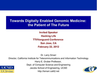 Towards Digitally Enabled Genomic Medicine:  the Patient of The Future Invited Speaker Hacking Life TTI/Vanguard Conference  San Jose, CA February 22, 2012 Dr. Larry Smarr Director, California Institute for Telecommunications and Information Technology Harry E. Gruber Professor,  Dept. of Computer Science and Engineering Jacobs School of Engineering, UCSD http://lsmarr.calit2.net 
