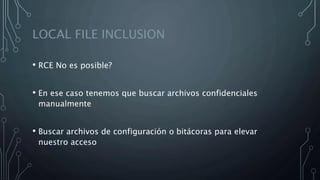 LOCAL FILE INCLUSION
• RCE No es posible?
• En ese caso tenemos que buscar archivos confidenciales
manualmente
• Buscar archivos de configuración o bitácoras para elevar
nuestro acceso
 
