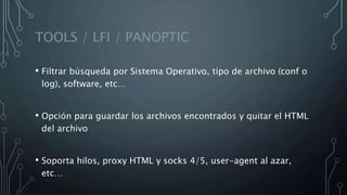 TOOLS / LFI / PANOPTIC
• Filtrar búsqueda por Sistema Operativo, tipo de archivo (conf o
log), software, etc…
• Opción para guardar los archivos encontrados y quitar el HTML
del archivo
• Soporta hilos, proxy HTML y socks 4/5, user-agent al azar,
etc…
 