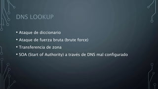 DNS LOOKUP
• Ataque de diccionario
• Ataque de fuerza bruta (brute force)
• Transferencia de zona
• SOA (Start of Authority) a través de DNS mal configurado
 