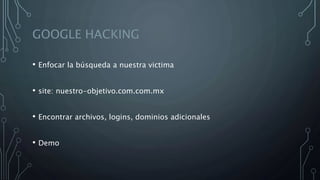 GOOGLE HACKING
• Enfocar la búsqueda a nuestra victima
• site: nuestro-objetivo.com.com.mx
• Encontrar archivos, logins, dominios adicionales
• Demo
 