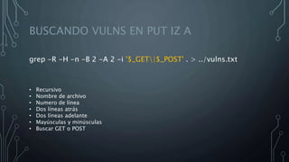 BUSCANDO VULNS EN PUT IZ A
grep -R -H -n -B 2 -A 2 -i '$_GET|$_POST' . > ../vulns.txt
• Recursivo
• Nombre de archivo
• Numero de línea
• Dos líneas atrás
• Dos líneas adelante
• Mayúsculas y minúsculas
• Buscar GET o POST
 