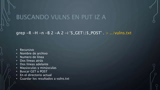 BUSCANDO VULNS EN PUT IZ A
grep -R -H -n -B 2 -A 2 -i '$_GET|$_POST' . > ../vulns.txt
• Recursivo
• Nombre de archivo
• Numero de línea
• Dos líneas atrás
• Dos líneas adelante
• Mayúsculas y minúsculas
• Buscar GET o POST
• En el directorio actual
• Guardar los resultados a vulns.txt
 
