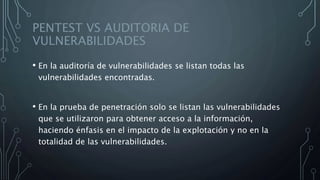 PENTEST VS AUDITORIA DE
VULNERABILIDADES
• En la auditoría de vulnerabilidades se listan todas las
vulnerabilidades encontradas.
• En la prueba de penetración solo se listan las vulnerabilidades
que se utilizaron para obtener acceso a la información,
haciendo énfasis en el impacto de la explotación y no en la
totalidad de las vulnerabilidades.
 