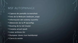 MSF AUTOPWNAGE
• Captura de pantalla (screenshot)
• Foto de la Webcam (webcam_snap)
• Información del sistema (sysinfo)
• Obtención de la IP (ipconfig)
• Routing de la red (route)
• Carpeta actual (pwd)
• Listar archivos (ls)
• Dumpear claves (run hashdump)
• Cierra la sesión
 