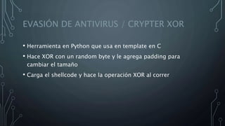 EVASIÓN DE ANTIVIRUS / CRYPTER XOR
• Herramienta en Python que usa en template en C
• Hace XOR con un random byte y le agrega padding para
cambiar el tamaño
• Carga el shellcode y hace la operación XOR al correr
 