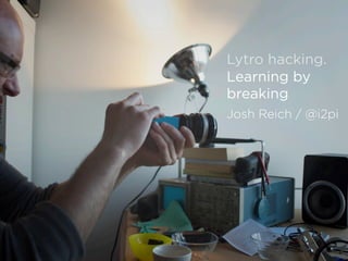 Lytro hacking.
Learning by
breaking
Josh Reich / @i2pi
 