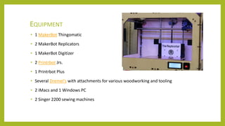 EQUIPMENT
• 1 MakerBot Thingomatic
• 2 MakerBot Replicators
• 1 MakerBot Digitizer
• 2 Printrbot Jrs.
• 1 Printrbot Plus
• Several Dremel's with attachments for various woodworking and tooling
• 2 iMacs and 1 Windows PC
• 2 Singer 2200 sewing machines
 