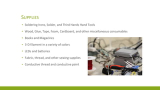 SUPPLIES
• Soldering Irons, Solder, and Third Hands Hand Tools
• Wood, Glue, Tape, Foam, Cardboard, and other miscellaneous consumables
• Books and Magazines
• 3-D filament in a variety of colors
• LEDs and batteries
• Fabric, thread, and other sewing supplies
• Conductive thread and conductive paint
 