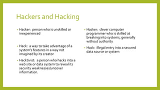 Hackers and Hacking
• Hacker: person who is unskilled or
inexperienced
• Hack: a way to take advantage of a
system’s features in a way not
imagined by its creator
• Hacktivist: a person who hacks into a
web site or data system to reveal its
security weaknesses/uncover
information.
• Hacker: clever computer
programmer who is skilled at
breaking into systems, generally
without authority
• Hack: illegal entry into a secured
data source or system
 