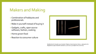Makers and Making
• Combination of hobbyists and
professionals
• Make it yourself instead of buying it
• Gadgets, crafts, open source
software, fashion, cooking
• Home grown food
• Reaction to consumer culture
Needles found in Gourdan cave, Gourdan–Polignan, Haute-Garonne, France, , dating from the
Magdalenian Upper Paleolithic (between 17,000 and 10,000 Before the Current Era)
 