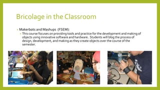 Bricolage in the Classroom
• Makerbots and Mashups (FSEM):
• This course focuses on providing tools and practice for the development and making of
objects using innovative software and hardware. Students will blog the process of
design, development, and making as they create objects over the course of the
semester.
 