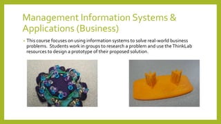 Management Information Systems &
Applications (Business)
• This course focuses on using information systems to solve real-world business
problems. Students work in groups to research a problem and use theThinkLab
resources to design a prototype of their proposed solution.
 