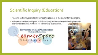 Scientific Inquiry (Education)
• Planning and instructional skills for teaching science in the elementary classroom.
• Provides students training and practice in using an assortment of developmentally
appropriate teaching methods for elementary level science.
 