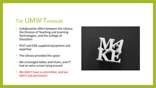 THE UMW THINKLAB
• Collaborative effort between the Library,
the Division of Teaching and Learning
Technologies, and the College of
Education
• DTLT and COE supplied equipment and
expertise
• The Library provided the space
• We scrounged tables and chairs, and IT
had an extra screen lying around
• We didn’t have a committee, and we
didn’t ask permission
 