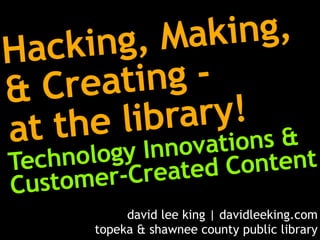 ack  ing, Mak ing,
H
&  Cre ating-
a     el     ry!
         ibra ns &
  t th Innovatio
Tech    y
    nolog            tent
        r-Created Con
Custome
           david lee king | davidleeking.com
      topeka & shawnee county public library
 