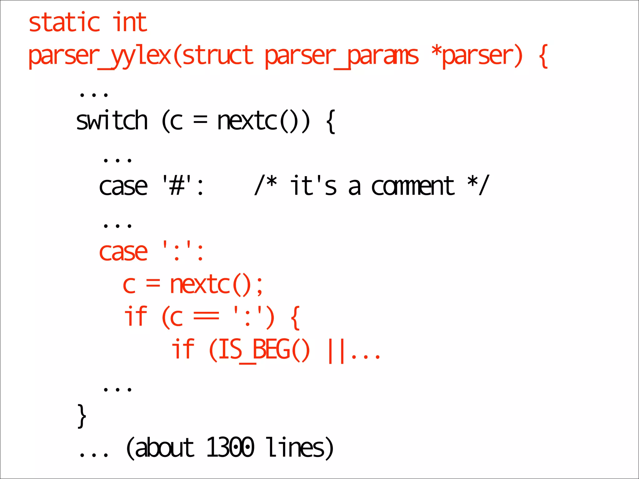 static int
parser_yylex(struct parser_params *parser) {
    ...
    switch (c = nextc()) {
      ...
      case '#': /* it's a comment */
      ...
      case ':':
        c = nextc();
        if (c == ':') {
            if (IS_BEG() ||...
      ...
    }
    ... (about 1300 lines)
 