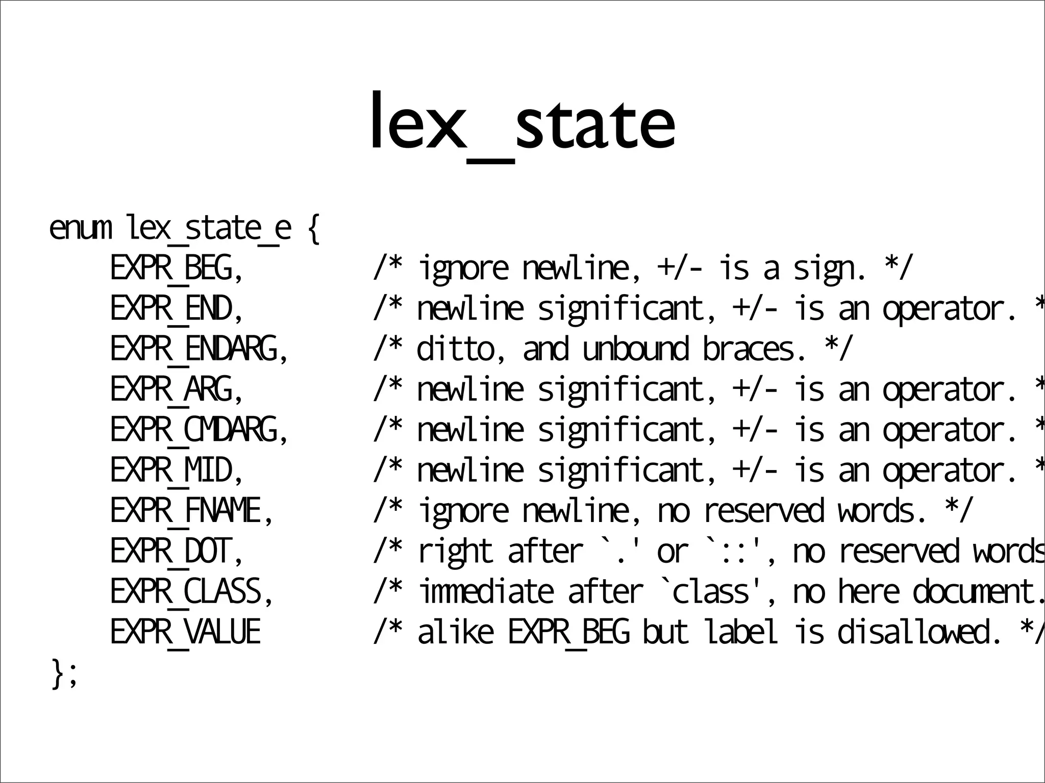 lex_state
enum lex_state_e {
    EXPR_BEG,        /* ignore newline, +/- is a sign. */
    EXPR_END,        /* newline significant, +/- is an operator. *
    EXPR_ENDARG,     /* ditto, and unbound braces. */
    EXPR_ARG,        /* newline significant, +/- is an operator. *
    EXPR_CMDARG,     /* newline significant, +/- is an operator. *
    EXPR_MID,        /* newline significant, +/- is an operator. *
    EXPR_FNAME,      /* ignore newline, no reserved words. */
    EXPR_DOT,        /* right after `.' or `::', no reserved words
    EXPR_CLASS,      /* immediate after `class', no here document.
    EXPR_VALUE       /* alike EXPR_BEG but label is disallowed. */
};
 