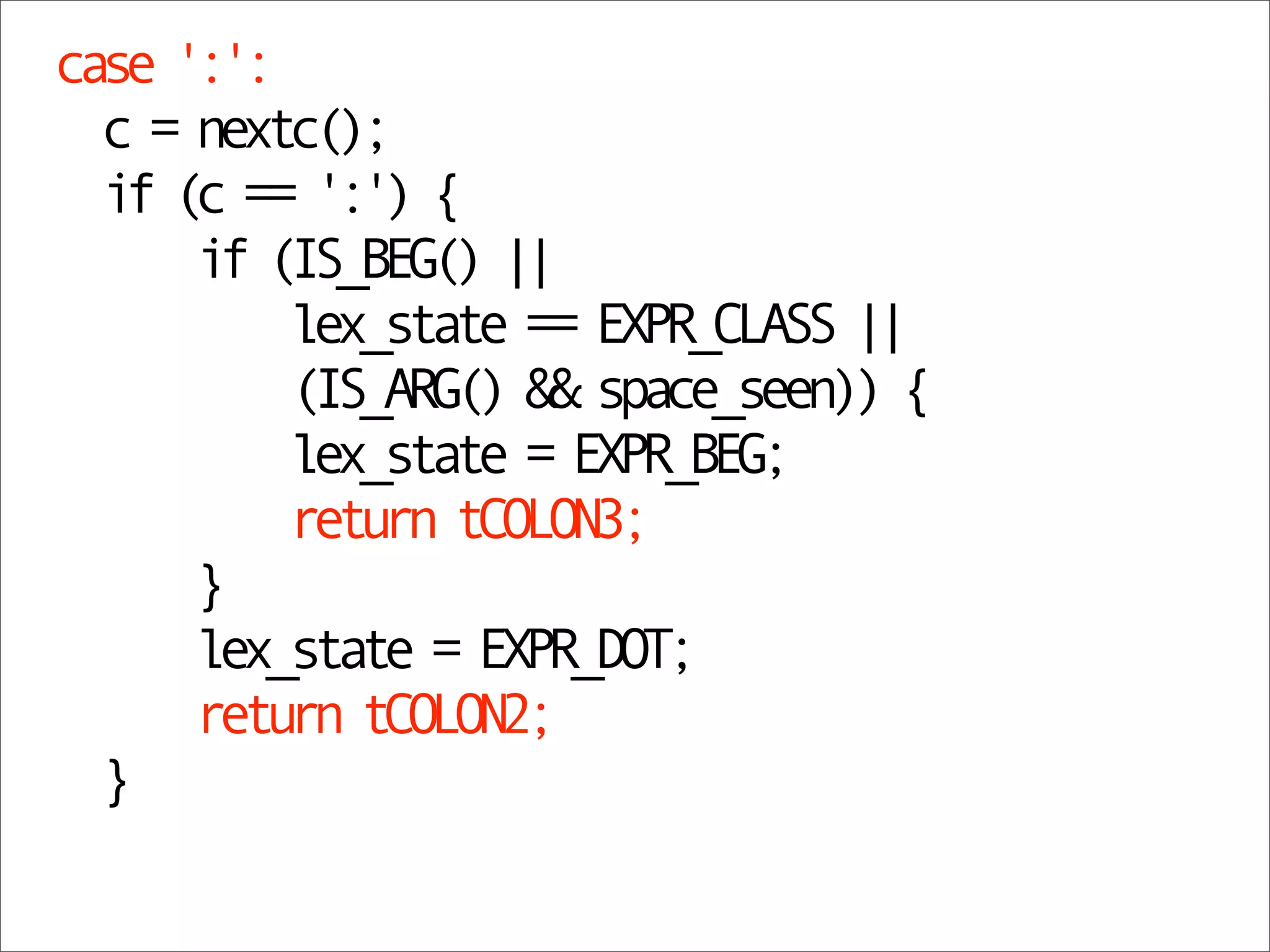 case ':':
  c = nextc();
  if (c == ':') {
      if (IS_BEG() ||
          lex_state == EXPR_CLASS ||
          (IS_ARG() && space_seen)) {
          lex_state = EXPR_BEG;
          return tCOLON3;
      }
      lex_state = EXPR_DOT;
      return tCOLON2;
  }
 