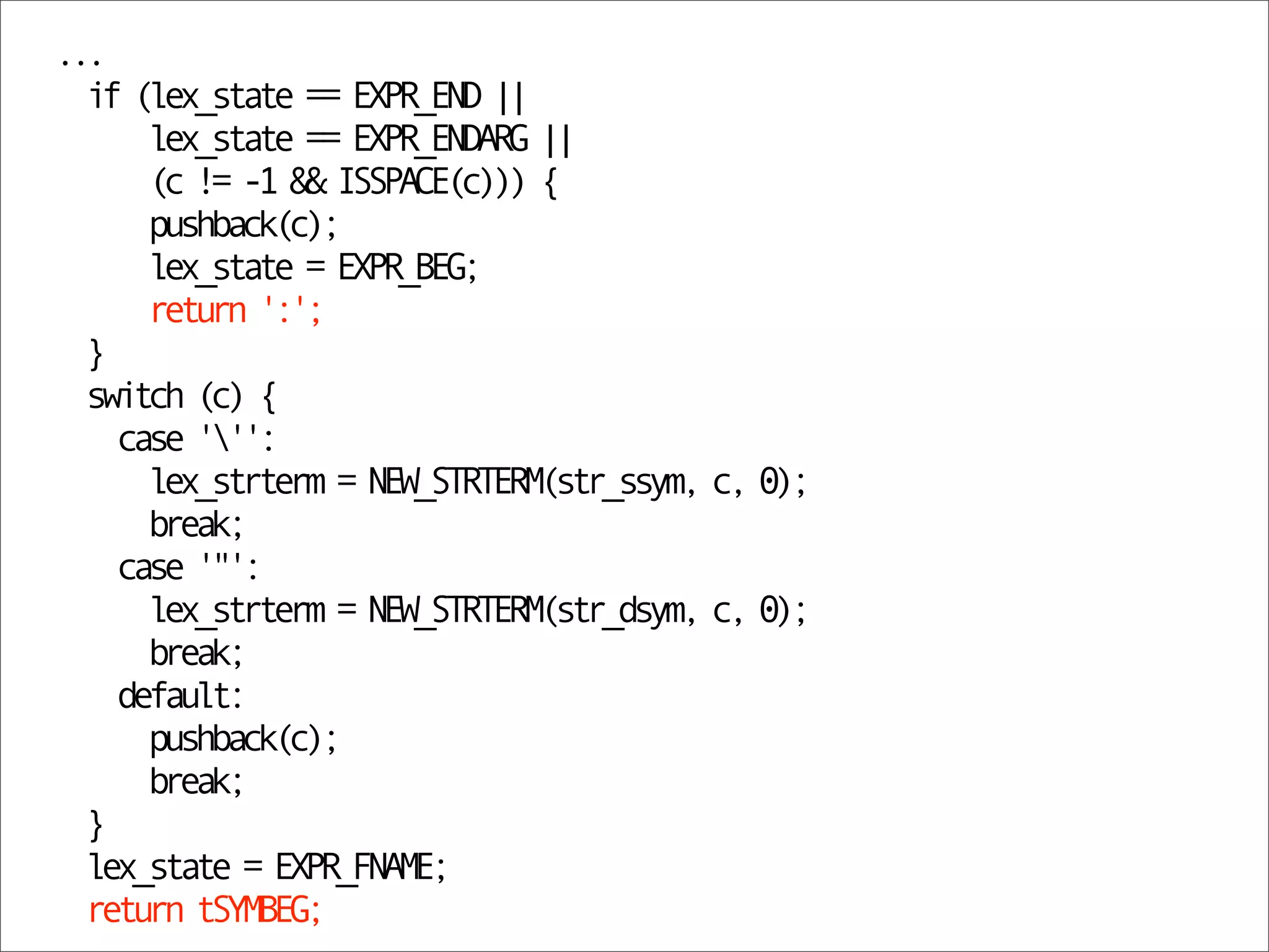 ...
  if (lex_state == EXPR_END ||
      lex_state == EXPR_ENDARG ||
      (c != -1 && ISSPACE(c))) {
      pushback(c);
      lex_state = EXPR_BEG;
      return ':';
  }
  switch (c) {
    case ''':
      lex_strterm = NEW_STRTERM(str_ssym, c, 0);
      break;
    case '"':
      lex_strterm = NEW_STRTERM(str_dsym, c, 0);
      break;
    default:
      pushback(c);
      break;
  }
  lex_state = EXPR_FNAME;
  return tSYMBEG;
 