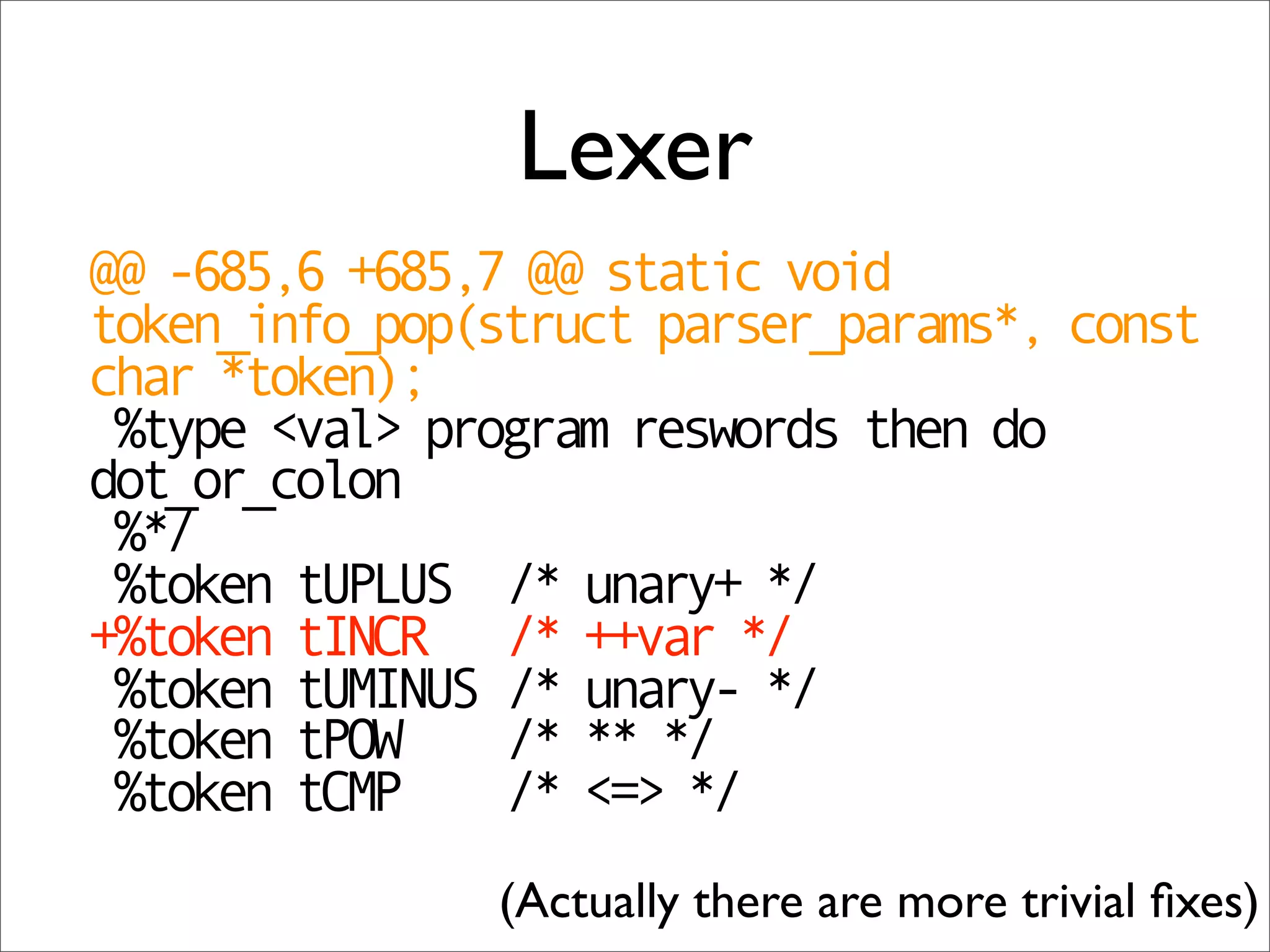 Lexer
@@ -685,6 +685,7 @@ static void
token_info_pop(struct parser_params*, const
char *token);
 %type <val> program reswords then do
dot_or_colon
 %*/
 %token tUPLUS /* unary+ */
+%token tINCR /* ++var */
 %token tUMINUS /* unary- */
 %token tPOW    /* ** */
 %token tCMP    /* <=> */
               (Actually there are more trivial ﬁxes)
 