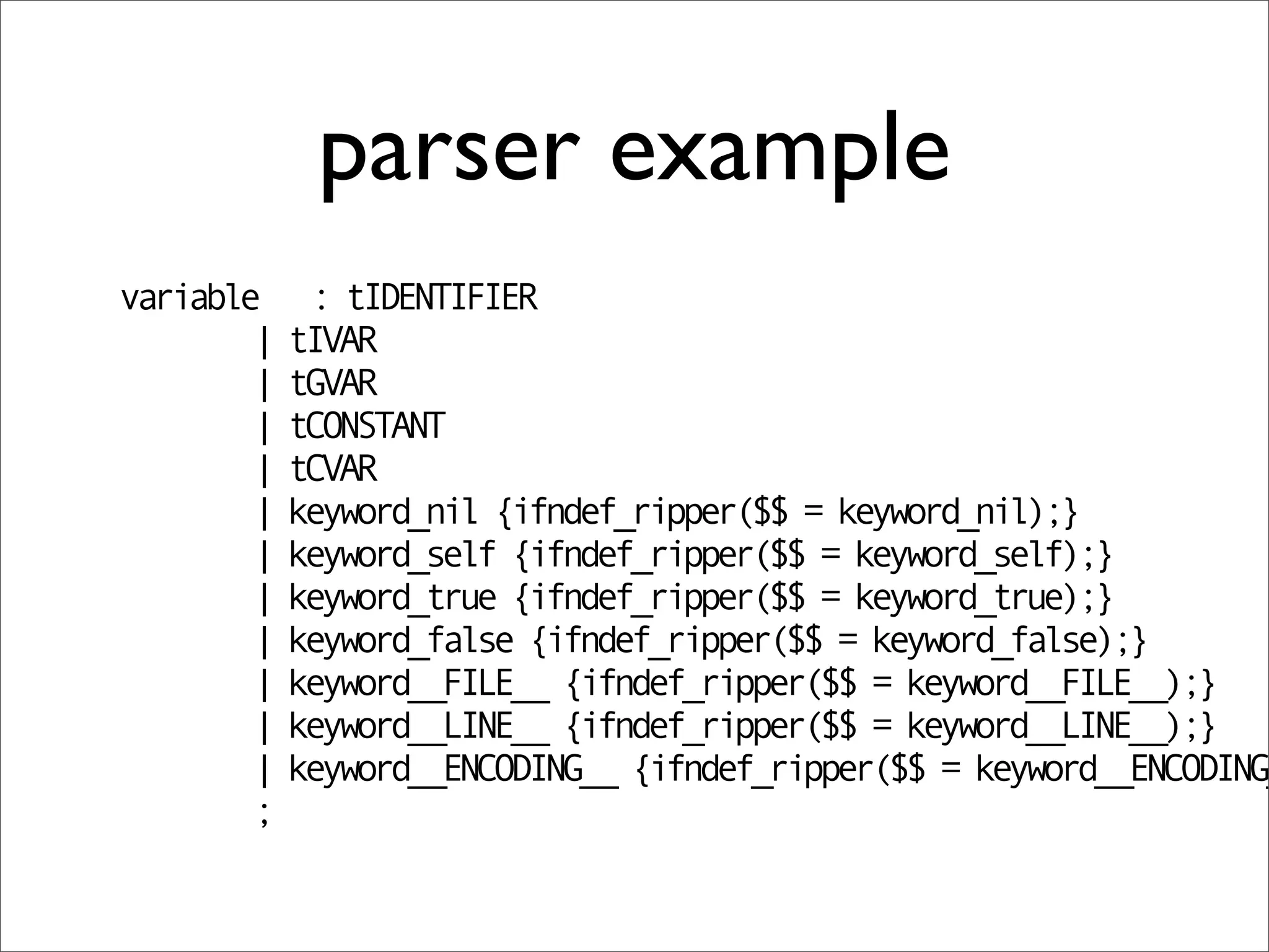 parser example
variable     : tIDENTIFIER
        |   tIVAR
        |   tGVAR
        |   tCONSTANT
        |   tCVAR
        |   keyword_nil {ifndef_ripper($$ = keyword_nil);}
        |   keyword_self {ifndef_ripper($$ = keyword_self);}
        |   keyword_true {ifndef_ripper($$ = keyword_true);}
        |   keyword_false {ifndef_ripper($$ = keyword_false);}
        |   keyword__FILE__ {ifndef_ripper($$ = keyword__FILE__);}
        |   keyword__LINE__ {ifndef_ripper($$ = keyword__LINE__);}
        |   keyword__ENCODING__ {ifndef_ripper($$ = keyword__ENCODING_
        ;
 