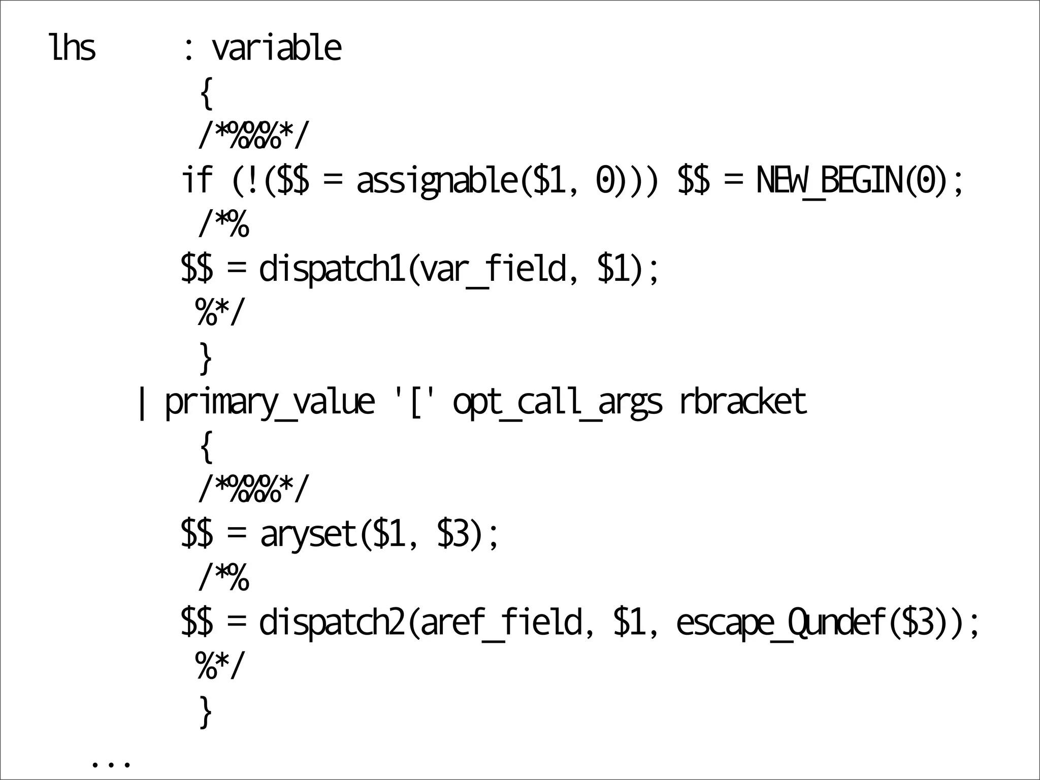 lhs     : variable
         {
         /*%%%*/
        if (!($$ = assignable($1, 0))) $$ = NEW_BEGIN(0);
         /*%
        $$ = dispatch1(var_field, $1);
         %*/
         }
     | primary_value '[' opt_call_args rbracket
         {
         /*%%%*/
        $$ = aryset($1, $3);
         /*%
        $$ = dispatch2(aref_field, $1, escape_Qundef($3));
         %*/
         }
  ...
 
