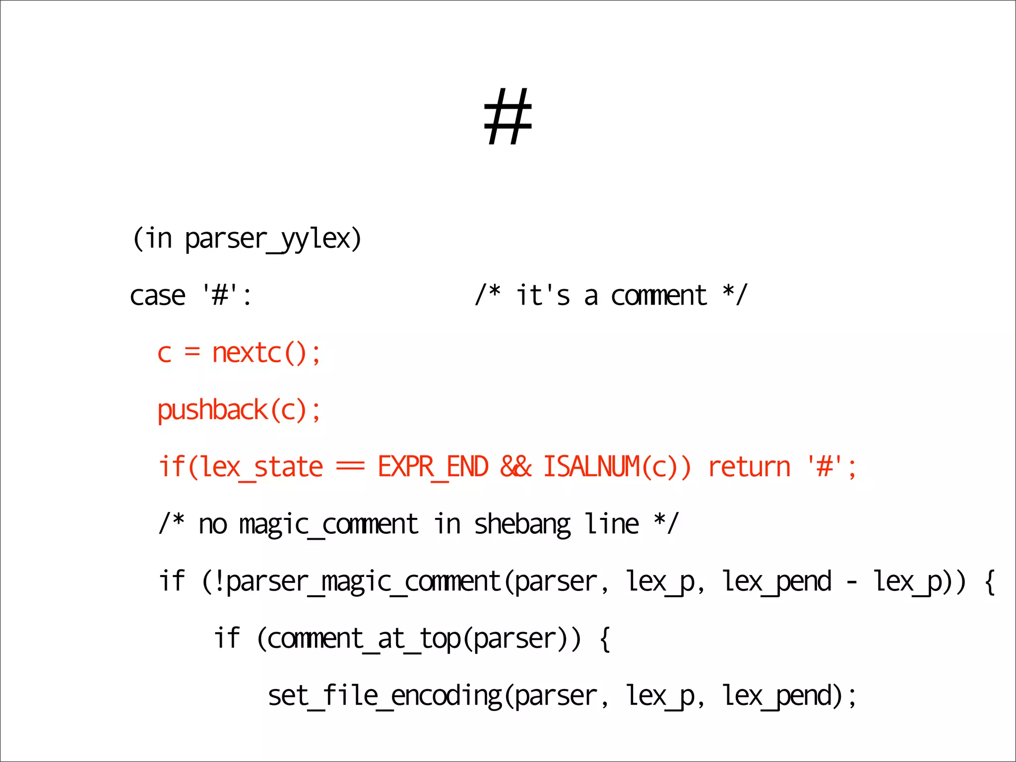 #
(in parser_yylex)
case '#':                 /* it's a comment */
 c = nextc();
 pushback(c);
 if(lex_state == EXPR_END && ISALNUM(c)) return '#';
 /* no magic_comment in shebang line */
 if (!parser_magic_comment(parser, lex_p, lex_pend - lex_p)) {
     if (comment_at_top(parser)) {
            set_file_encoding(parser, lex_p, lex_pend);
 
