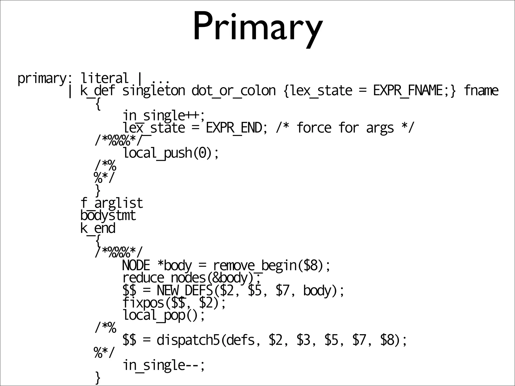 Primary
primary: literal | ...
       | k_def singleton dot_or_colon {lex_state = EXPR_FNAME;} fname
           {
               in_single++;
               lex_state = EXPR_END; /* force for args */
           /*%%%*/
               local_push(0);
           /*%
           %*/
           }
         f_arglist
         bodystmt
         k_end
           {
           /*%%%*/
               NODE *body = remove_begin($8);
               reduce_nodes(&body);
               $$ = NEW_DEFS($2, $5, $7, body);
               fixpos($$, $2);
               local_pop();
           /*%
               $$ = dispatch5(defs, $2, $3, $5, $7, $8);
           %*/
               in_single--;
           }
 