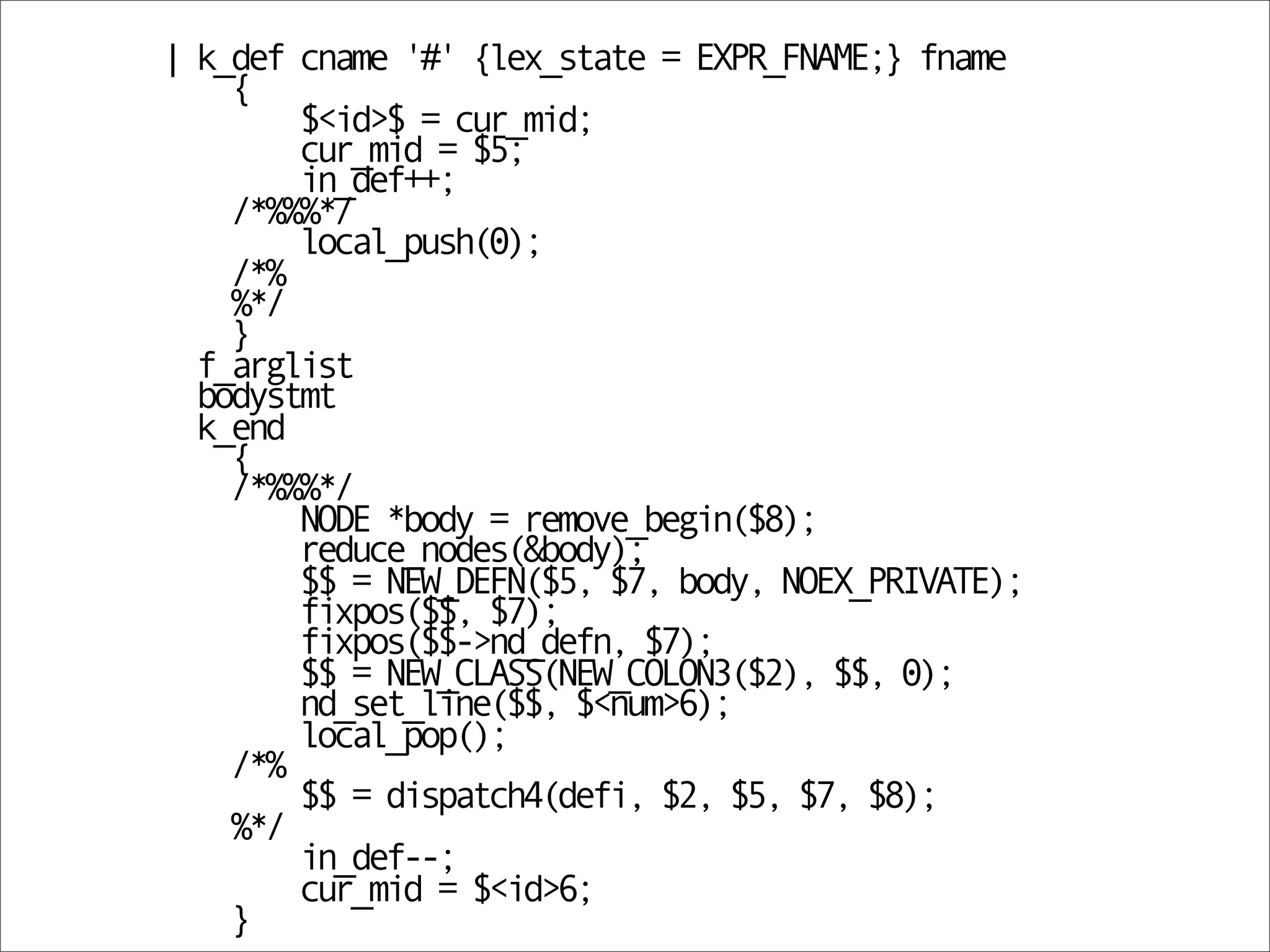 | k_def cname '#' {lex_state = EXPR_FNAME;} fname
    {
        $<id>$ = cur_mid;
        cur_mid = $5;
        in_def++;
    /*%%%*/
        local_push(0);
    /*%
    %*/
    }
  f_arglist
  bodystmt
  k_end
    {
    /*%%%*/
        NODE *body = remove_begin($8);
        reduce_nodes(&body);
        $$ = NEW_DEFN($5, $7, body, NOEX_PRIVATE);
        fixpos($$, $7);
        fixpos($$->nd_defn, $7);
        $$ = NEW_CLASS(NEW_COLON3($2), $$, 0);
        nd_set_line($$, $<num>6);
        local_pop();
    /*%
        $$ = dispatch4(defi, $2, $5, $7, $8);
    %*/
        in_def--;
        cur_mid = $<id>6;
    }
 