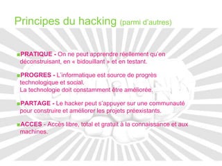 +
Principes du hacking (parmi d’autres)
■PRATIQUE - On ne peut apprendre réellement qu’en
déconstruisant, en « bidouillant » et en testant.
■PROGRES - L’informatique est source de progrès
technologique et social.
La technologie doit constamment être améliorée.
■PARTAGE - Le hacker peut s’appuyer sur une communauté
pour construire et améliorer les projets préexistants.
■ACCES - Accès libre, total et gratuit à la connaissance et aux
machines.
 