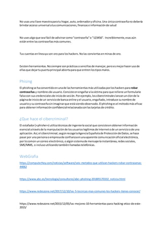 No usasuna llave maestraparatu hogar, auto,ordenadoryoficina.Una únicacontraseñano debería
brindaracceso universal atuscomunicaciones,finanzase informaciónde salud
No usesalgoque seafácil de adivinarcomo"contraseña"o "123456". Increíblemente,esas aún
estánentre lascontraseñasmáscomunes.
Tus cuentasenlíneaya son oro para loshackers.Nolas conviertasenminasde oro.
Existenherramientas.Nosiempre sonprácticasosencillasde manejar,peroesmejorhacerusode
ellasque dejartupuertaprincipal abiertaparaque entrenlostiposmalos.
Phising
El phishingse haconvertidoen unade lasherramientasmásutilizadasporloshackerspara robar
contraseñas y nombresde usuario.Consiste enengañaralavíctima para que rellene unformulario
falsocon suscredencialesde iniciode sesión.Porejemplo,loscibercriminaleslanzanunclonde la
páginade iniciode un serviciode bancaonline yel usuario,engañado,introduce sunombre de
usuarioy sucontraseñasinimaginarque estásiendoobservado.El phishingesel métodomáseficaz
para obtenerinformaciónconfidencialrelacionadaconlastarjetasde crédito.
¿Que hace el cibercriminal?
El estafador(«phisher») utilizatécnicasde ingenieríasocial que consisteenobtenerinformación
esencial atravésde la manipulaciónde losusuarioslegítimosde Internetode unservicioode una
aplicación.Así,el cibercriminal,segúnrecogelaAgenciaEspañolade Protecciónde Datos,se hace
pasar por una personaoempresade confianzaenunaaparente comunicaciónoficial electrónica,
por locomún uncorreo electrónico,oalgúnsistemade mensajeríainstantánea,redessociales,
SMS/MMS, o inclusoutilizandotambiénllamadastelefónicas.
WebGrafia
https://computerhoy.com/noticias/software/seis-metodos-que-utilizan-hackers-robar-contrasenas-
44062
https://www.abc.es/tecnologia/consultorio/abci-phishing-201805170332_noticia.html
https://www.redeszone.net/2017/12/10/las-5-tecnicas-mas-comunes-los-hackers-tienes-conocer/
https://www.redeszone.net/2015/12/05/las-mejores-10-herramientas-para-hacking-etico-de-este-
2015/
 