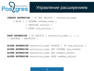 4
Управление расширением
CREATE EXTENSION [ IF NOT EXISTS ] extension_name
[ WITH ] [ SCHEMA schema_name ]
[ VERSION version ]
[ FROM old_version ]
DROP EXTENSION [ IF EXISTS ] extension_name [, ...]
[ CASCADE | RESTRICT ]
ALTER EXTENSION extension_name UPDATE [ TO new_version ]
ALTER EXTENSION extension_name SET SCHEMA new_schema
ALTER EXTENSION extension_name ADD member_object
ALTER EXTENSION extension_name DROP member_object
 
