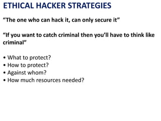 ETHICAL HACKER STRATEGIES
“The one who can hack it, can only secure it”
“If you want to catch criminal then you’ll have to think like
criminal”
• What to protect?
• How to protect?
• Against whom?
• How much resources needed?
 