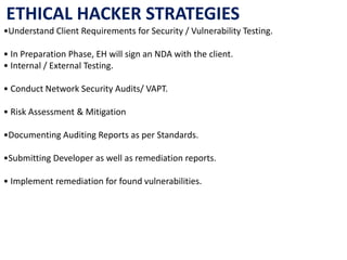 •Understand Client Requirements for Security / Vulnerability Testing.
• In Preparation Phase, EH will sign an NDA with the client.
• Internal / External Testing.
• Conduct Network Security Audits/ VAPT.
• Risk Assessment & Mitigation
•Documenting Auditing Reports as per Standards.
•Submitting Developer as well as remediation reports.
• Implement remediation for found vulnerabilities.
ETHICAL HACKER STRATEGIES
 