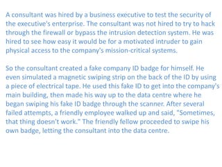 A consultant was hired by a business executive to test the security of
the executive's enterprise. The consultant was not hired to try to hack
through the firewall or bypass the intrusion detection system. He was
hired to see how easy it would be for a motivated intruder to gain
physical access to the company's mission-critical systems.
So the consultant created a fake company ID badge for himself. He
even simulated a magnetic swiping strip on the back of the ID by using
a piece of electrical tape. He used this fake ID to get into the company's
main building, then made his way up to the data centre where he
began swiping his fake ID badge through the scanner. After several
failed attempts, a friendly employee walked up and said, "Sometimes,
that thing doesn't work." The friendly fellow proceeded to swipe his
own badge, letting the consultant into the data centre.
 