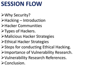 SESSION FLOW
Why Security?
Hacking – Introduction
Hacker Communities
Types of Hackers.
Malicious Hacker Strategies
Ethical Hacker Strategies
Steps for conducting Ethical Hacking.
Importance of Vulnerability Research.
Vulnerability Research References.
Conclusion.
 