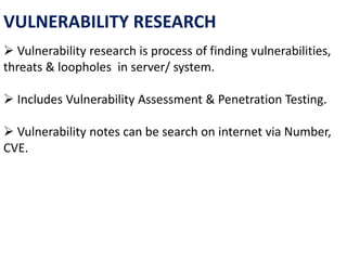 VULNERABILITY RESEARCH
 Vulnerability research is process of finding vulnerabilities,
threats & loopholes in server/ system.
 Includes Vulnerability Assessment & Penetration Testing.
 Vulnerability notes can be search on internet via Number,
CVE.
 
