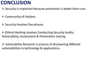 CONCLUSION
 Security is important because prevention is better than cure.
 Community of Hackers.
 Security Involves five phases.
 Ethical Hacking involves Conducting Security Audits,
Vulnerability, Assessment & Penetration testing.
 Vulnerability Research is process of discovering different
vulnerabilities in technology & applications.
 