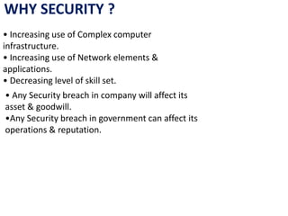 WHY SECURITY ?
• Increasing use of Complex computer
infrastructure.
• Increasing use of Network elements &
applications.
• Decreasing level of skill set.
• Any Security breach in company will affect its
asset & goodwill.
•Any Security breach in government can affect its
operations & reputation.
 