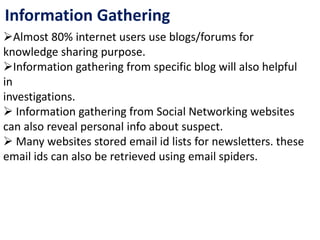 Information Gathering
Almost 80% internet users use blogs/forums for
knowledge sharing purpose.
Information gathering from specific blog will also helpful
in
investigations.
 Information gathering from Social Networking websites
can also reveal personal info about suspect.
 Many websites stored email id lists for newsletters. these
email ids can also be retrieved using email spiders.
 