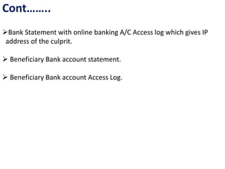 Cont……..
Bank Statement with online banking A/C Access log which gives IP
address of the culprit.
 Beneficiary Bank account statement.
 Beneficiary Bank account Access Log.
 