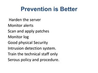 Prevention is Better
Harden the server
Monitor alerts
Scan and apply patches
Monitor log
Good physical Security
Intrusion detection system.
Train the technical staff only
Serous policy and procedure.
 