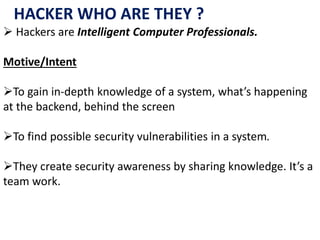 HACKER WHO ARE THEY ?
 Hackers are Intelligent Computer Professionals.
Motive/Intent
To gain in-depth knowledge of a system, what’s happening
at the backend, behind the screen
To find possible security vulnerabilities in a system.
They create security awareness by sharing knowledge. It’s a
team work.
 